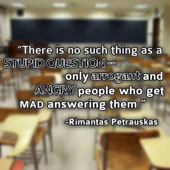 There is no such thing as a stupid question--only arrogant and angry people who get mad answering them. - Rimantas Petrauskas